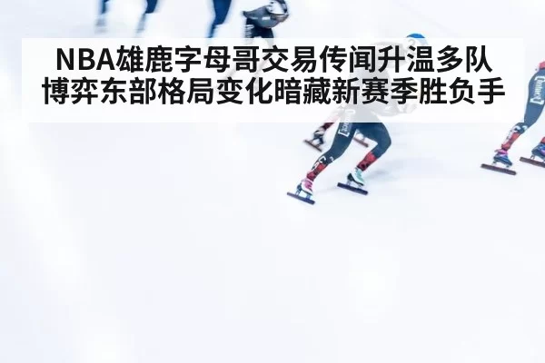NBA雄鹿字母哥交易传闻升温多队博弈东部格局变化暗藏新赛季胜负手